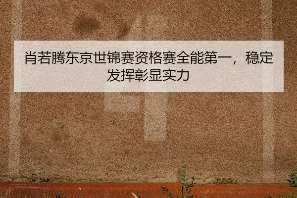 肖若腾东京世锦赛资格赛全能第一，稳定发挥彰显实力